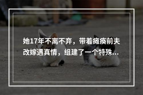她17年不离不弃，带着瘫痪前夫改嫁遇真情，组建了一个特殊的家庭