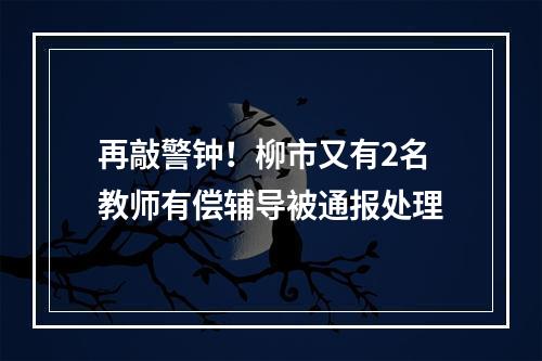 再敲警钟！柳市又有2名教师有偿辅导被通报处理