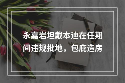 永嘉岩坦戴本迪在任期间违规批地，包庇造房