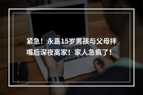 紧急！永嘉15岁男孩与父母拌嘴后深夜离家！家人急疯了！