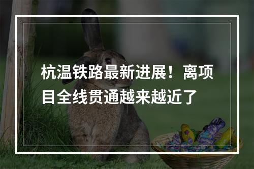 杭温铁路最新进展！离项目全线贯通越来越近了