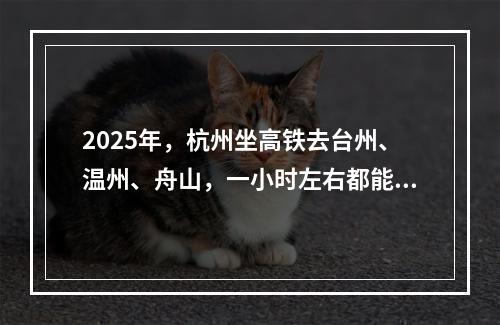 2025年，杭州坐高铁去台州、温州、舟山，一小时左右都能到