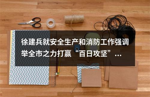 徐建兵就安全生产和消防工作强调举全市之力打赢“百日攻坚”战全面筑牢高质 ...