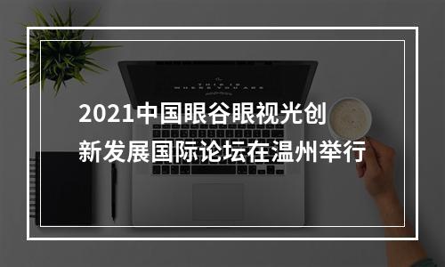 2021中国眼谷眼视光创新发展国际论坛在温州举行