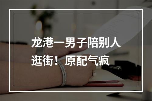 龙港一男子陪别人逛街！原配气疯