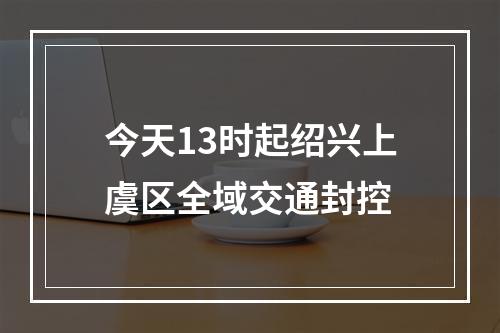 今天13时起绍兴上虞区全域交通封控