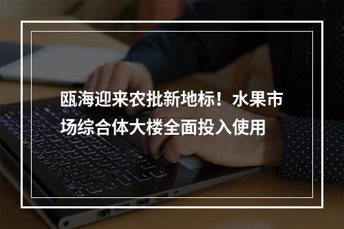 瓯海迎来农批新地标！水果市场综合体大楼全面投入使用