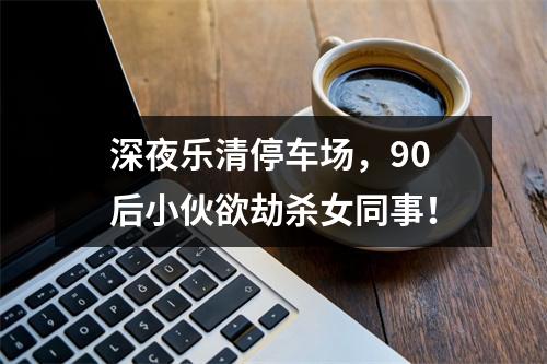 深夜乐清停车场，90后小伙欲劫杀女同事！