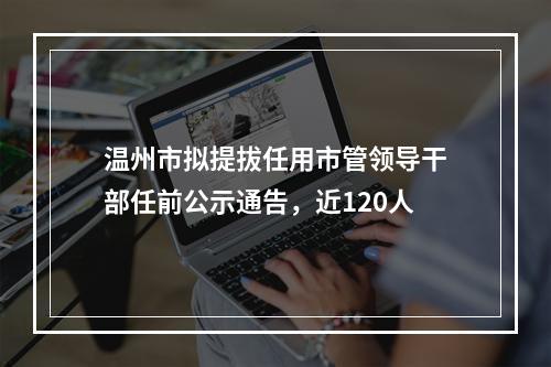 温州市拟提拔任用市管领导干部任前公示通告，近120人