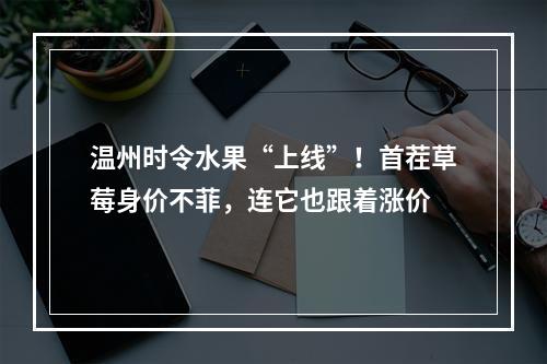 温州时令水果“上线”！首茬草莓身价不菲，连它也跟着涨价