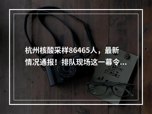 杭州核酸采样86465人，最新情况通报！排队现场这一幕令人动容