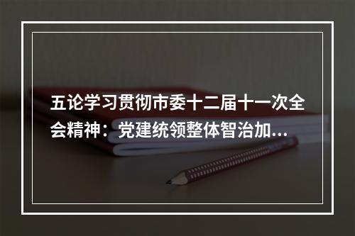 五论学习贯彻市委十二届十一次全会精神：党建统领整体智治加快愿景变“实景”