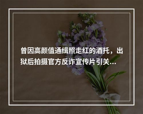 曾因高颜值通缉照走红的酒托，出狱后拍摄官方反诈宣传片引关注，警方回应…