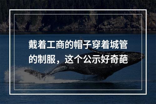 戴着工商的帽子穿着城管的制服，这个公示好奇葩