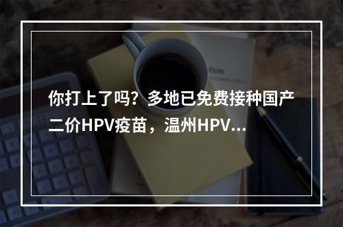 你打上了吗？多地已免费接种国产二价HPV疫苗，温州HPV疫苗还紧缺吗？记者体 ...