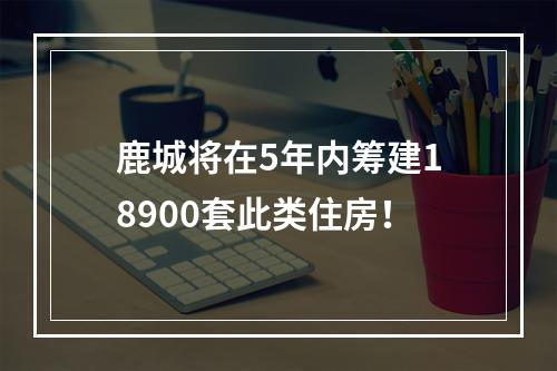鹿城将在5年内筹建18900套此类住房！