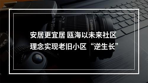 安居更宜居 瓯海以未来社区理念实现老旧小区“逆生长”