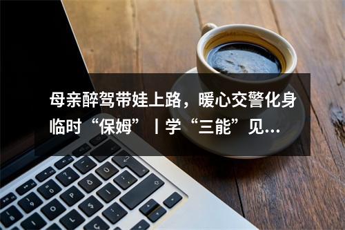 母亲醉驾带娃上路，暖心交警化身临时“保姆”丨学“三能”见行动