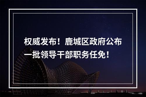 权威发布！鹿城区政府公布一批领导干部职务任免！