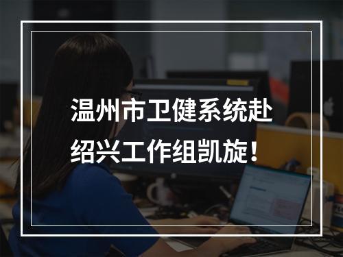 温州市卫健系统赴绍兴工作组凯旋！