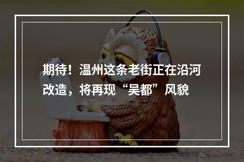 期待！温州这条老街正在沿河改造，将再现“吴都”风貌