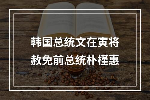 韩国总统文在寅将赦免前总统朴槿惠