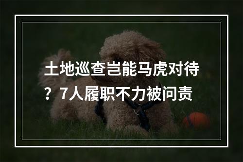 土地巡查岂能马虎对待？7人履职不力被问责