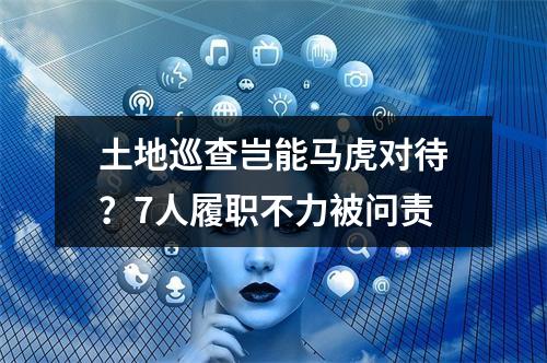 土地巡查岂能马虎对待？7人履职不力被问责