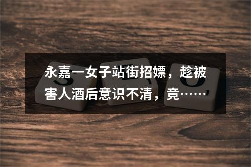 永嘉一女子站街招嫖，趁被害人酒后意识不清，竟……
