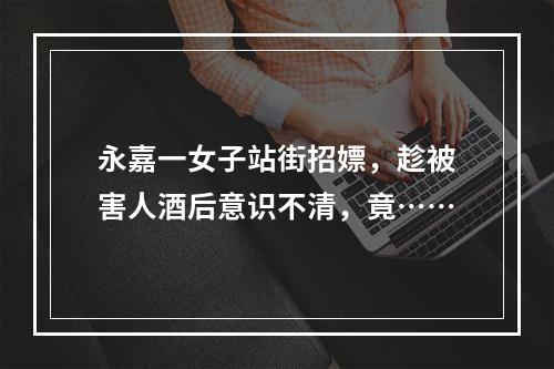 永嘉一女子站街招嫖，趁被害人酒后意识不清，竟……