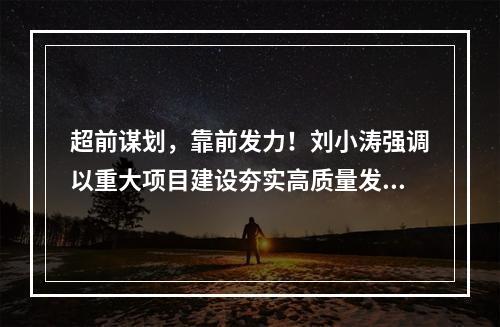 超前谋划，靠前发力！刘小涛强调以重大项目建设夯实高质量发展根基