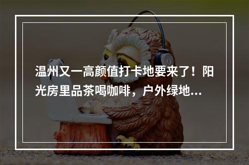 温州又一高颜值打卡地要来了！阳光房里品茶喝咖啡，户外绿地变身花木超市， ...