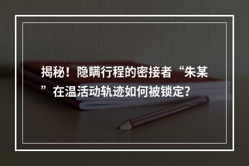 揭秘！隐瞒行程的密接者“朱某”在温活动轨迹如何被锁定？