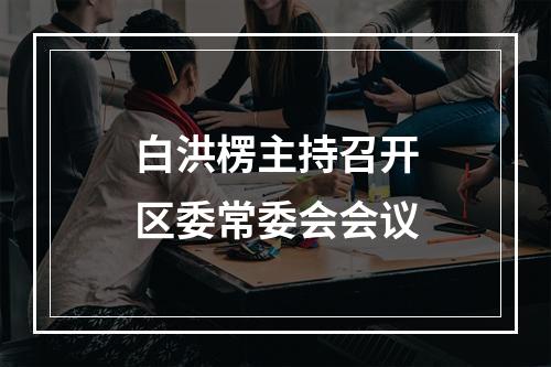 白洪楞主持召开区委常委会会议