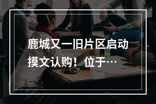 鹿城又一旧片区启动摸文认购！位于…