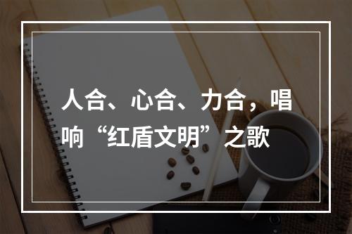 人合、心合、力合，唱响“红盾文明”之歌