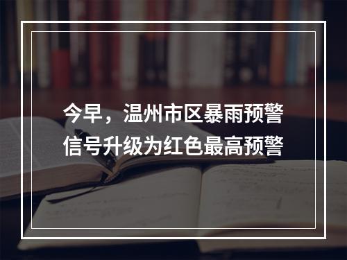 今早，温州市区暴雨预警信号升级为红色最高预警