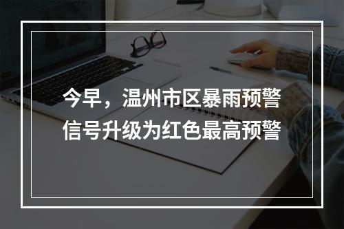 今早，温州市区暴雨预警信号升级为红色最高预警