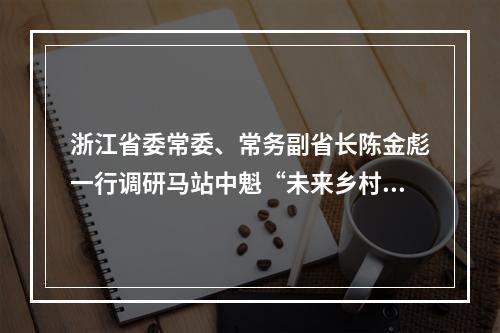 浙江省委常委、常务副省长陈金彪一行调研马站中魁“未来乡村健康园”