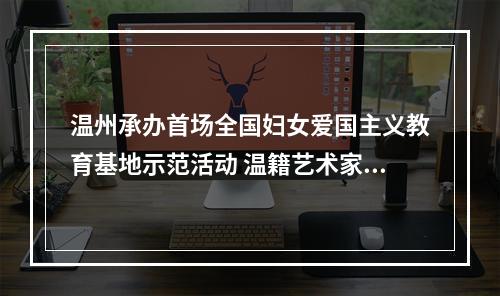 温州承办首场全国妇女爱国主义教育基地示范活动 温籍艺术家池浚揭秘活动幕后故事