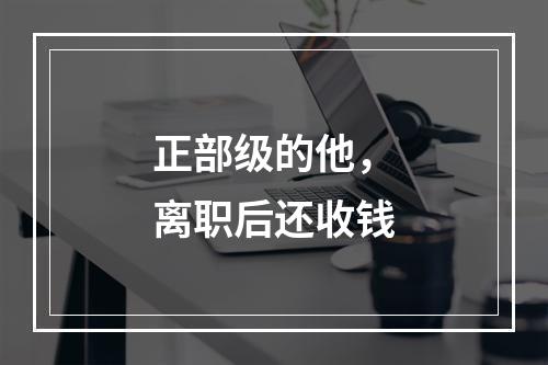正部级的他，离职后还收钱