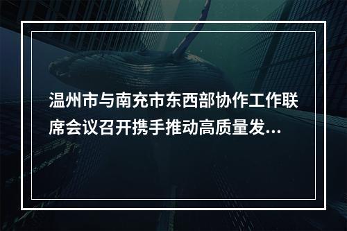 温州市与南充市东西部协作工作联席会议召开携手推动高质量发展迈向共同富裕