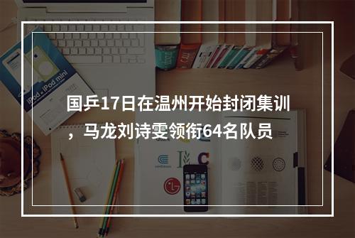 国乒17日在温州开始封闭集训，马龙刘诗雯领衔64名队员