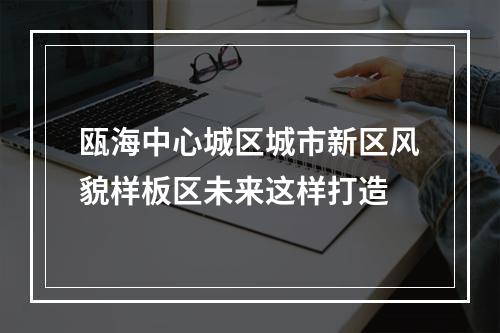 瓯海中心城区城市新区风貌样板区未来这样打造
