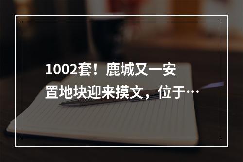1002套！鹿城又一安置地块迎来摸文，位于…