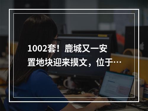 1002套！鹿城又一安置地块迎来摸文，位于…