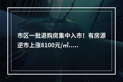 市区一批退购房集中入市！有房源逆市上涨8100元/㎡...