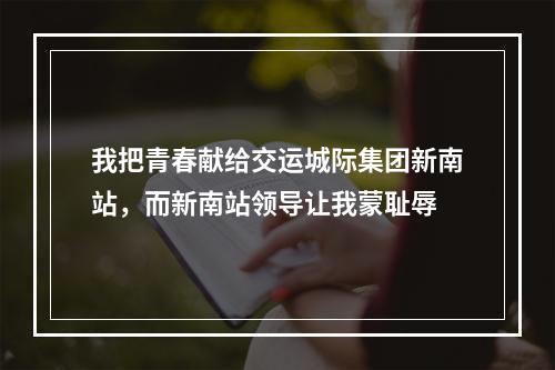 我把青春献给交运城际集团新南站，而新南站领导让我蒙耻辱