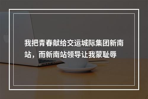 我把青春献给交运城际集团新南站，而新南站领导让我蒙耻辱