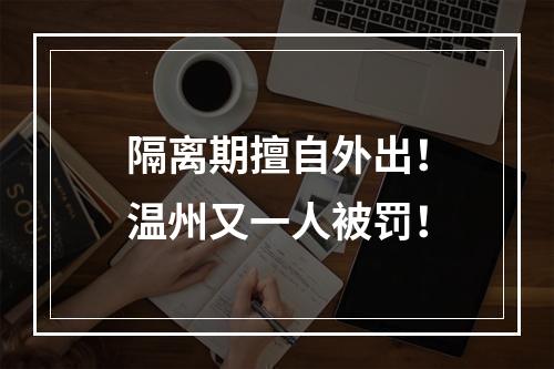 隔离期擅自外出！温州又一人被罚！